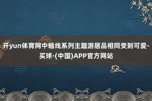 开yun体育网中轴线系列主题游居品相同受到可爱-买球·(中国)APP官方网站