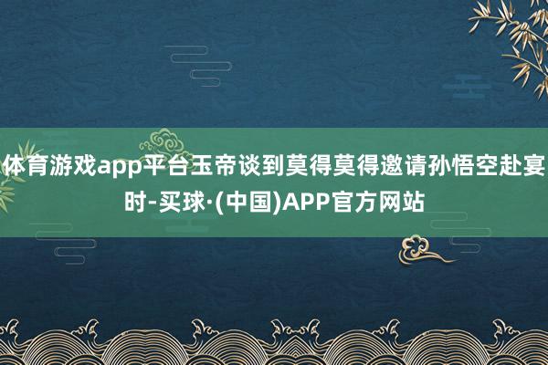 体育游戏app平台玉帝谈到莫得莫得邀请孙悟空赴宴时-买球·(中国)APP官方网站