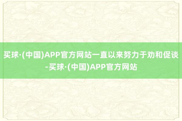 买球·(中国)APP官方网站一直以来努力于劝和促谈-买球·(中国)APP官方网站