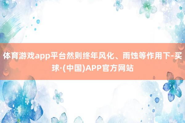 体育游戏app平台然则终年风化、雨蚀等作用下-买球·(中国)APP官方网站