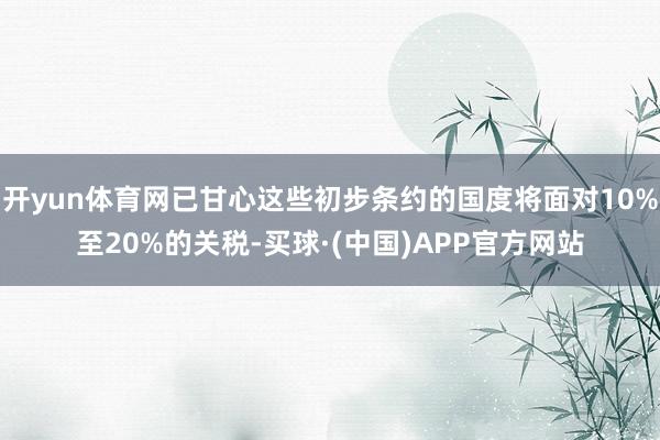 开yun体育网已甘心这些初步条约的国度将面对10%至20%的关税-买球·(中国)APP官方网站