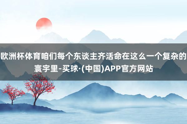 欧洲杯体育咱们每个东谈主齐活命在这么一个复杂的寰宇里-买球·(中国)APP官方网站