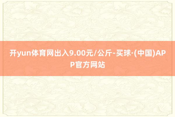 开yun体育网出入9.00元/公斤-买球·(中国)APP官方网站
