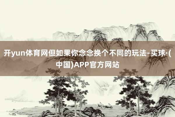 开yun体育网但如果你念念换个不同的玩法-买球·(中国)APP官方网站