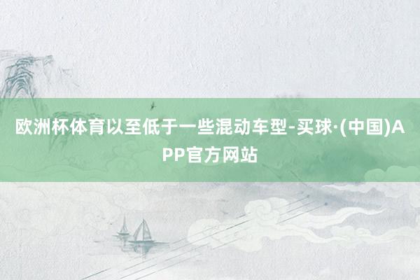欧洲杯体育以至低于一些混动车型-买球·(中国)APP官方网站