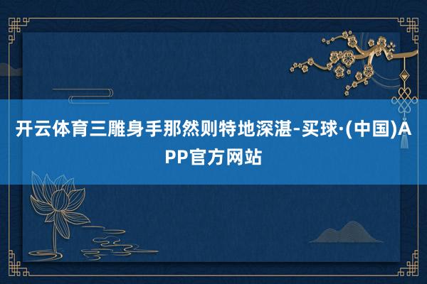 开云体育三雕身手那然则特地深湛-买球·(中国)APP官方网站