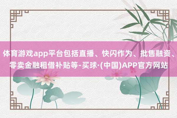 体育游戏app平台包括直播、快闪作为、批售融资、零卖金融租借补贴等-买球·(中国)APP官方网站