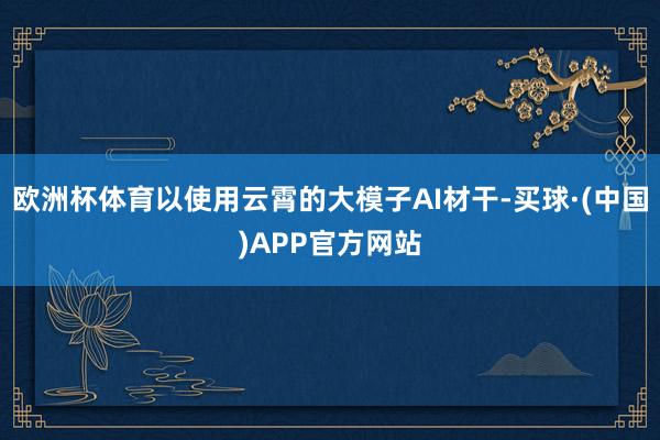 欧洲杯体育以使用云霄的大模子AI材干-买球·(中国)APP官方网站