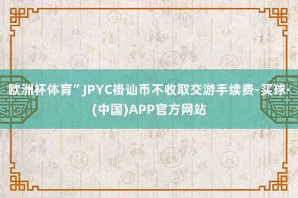 欧洲杯体育”JPYC褂讪币不收取交游手续费-买球·(中国)APP官方网站