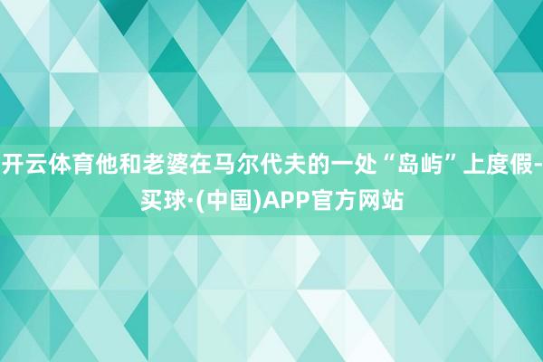 开云体育他和老婆在马尔代夫的一处“岛屿”上度假-买球·(中国)APP官方网站