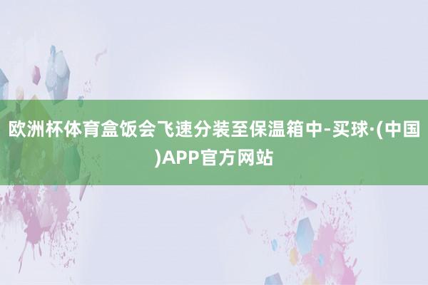 欧洲杯体育盒饭会飞速分装至保温箱中-买球·(中国)APP官方网站