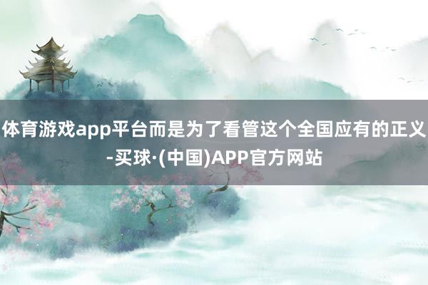 体育游戏app平台而是为了看管这个全国应有的正义-买球·(中国)APP官方网站
