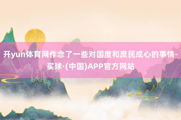 开yun体育网作念了一些对国度和庶民成心的事情-买球·(中国)APP官方网站