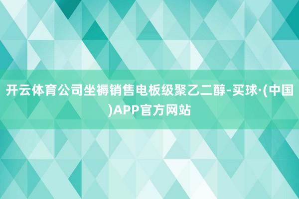 开云体育公司坐褥销售电板级聚乙二醇-买球·(中国)APP官方网站