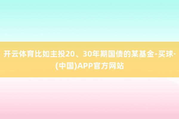 开云体育比如主投20、30年期国债的某基金-买球·(中国)APP官方网站