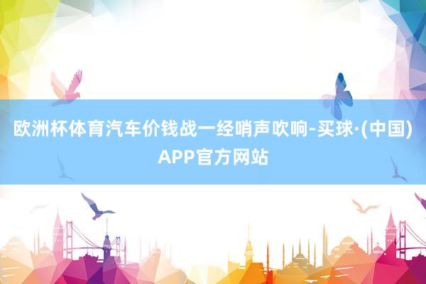 欧洲杯体育汽车价钱战一经哨声吹响-买球·(中国)APP官方网站