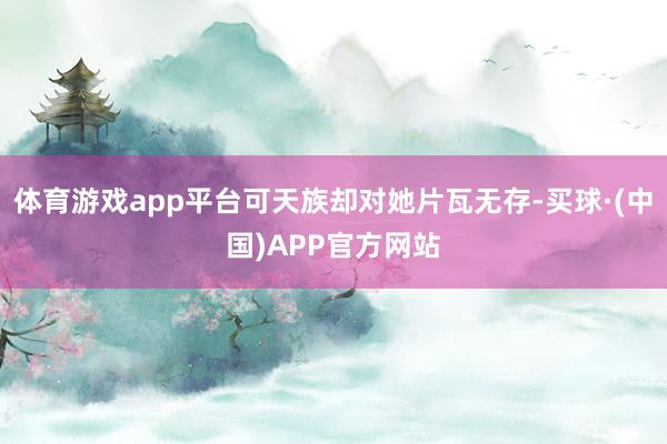 体育游戏app平台可天族却对她片瓦无存-买球·(中国)APP官方网站